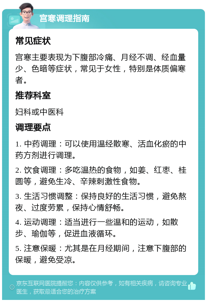 宫寒调理指南 常见症状 宫寒主要表现为下腹部冷痛、月经不调、经血量少、色暗等症状，常见于女性，特别是体质偏寒者。 推荐科室 妇科或中医科 调理要点 1. 中药调理：可以使用温经散寒、活血化瘀的中药方剂进行调理。 2. 饮食调理：多吃温热的食物，如姜、红枣、桂圆等，避免生冷、辛辣刺激性食物。 3. 生活习惯调整：保持良好的生活习惯，避免熬夜、过度劳累，保持心情舒畅。 4. 运动调理：适当进行一些温和的运动，如散步、瑜伽等，促进血液循环。 5. 注意保暖：尤其是在月经期间，注意下腹部的保暖，避免受凉。