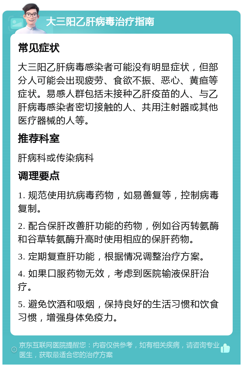 大三阳乙肝病毒治疗指南 常见症状 大三阳乙肝病毒感染者可能没有明显症状，但部分人可能会出现疲劳、食欲不振、恶心、黄疸等症状。易感人群包括未接种乙肝疫苗的人、与乙肝病毒感染者密切接触的人、共用注射器或其他医疗器械的人等。 推荐科室 肝病科或传染病科 调理要点 1. 规范使用抗病毒药物，如易善复等，控制病毒复制。 2. 配合保肝改善肝功能的药物，例如谷丙转氨酶和谷草转氨酶升高时使用相应的保肝药物。 3. 定期复查肝功能，根据情况调整治疗方案。 4. 如果口服药物无效，考虑到医院输液保肝治疗。 5. 避免饮酒和吸烟，保持良好的生活习惯和饮食习惯，增强身体免疫力。