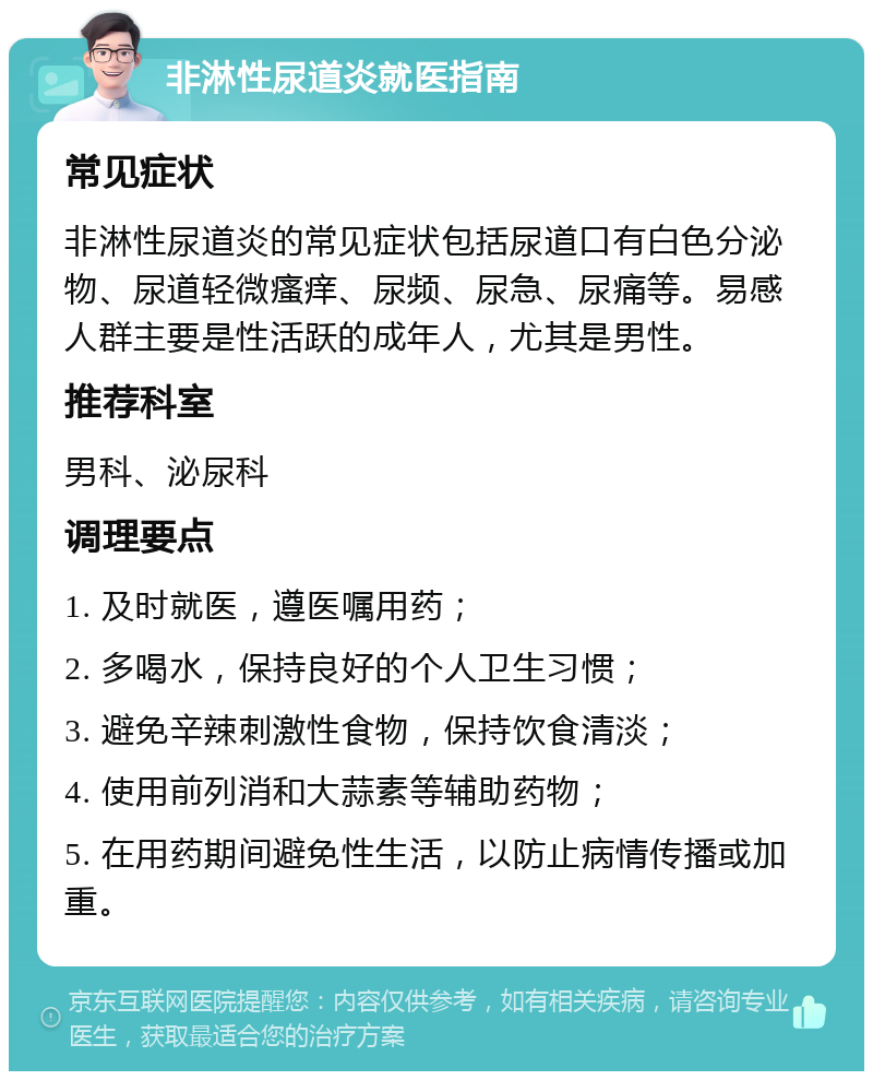 非淋性尿道炎就医指南 常见症状 非淋性尿道炎的常见症状包括尿道口有白色分泌物、尿道轻微瘙痒、尿频、尿急、尿痛等。易感人群主要是性活跃的成年人，尤其是男性。 推荐科室 男科、泌尿科 调理要点 1. 及时就医，遵医嘱用药； 2. 多喝水，保持良好的个人卫生习惯； 3. 避免辛辣刺激性食物，保持饮食清淡； 4. 使用前列消和大蒜素等辅助药物； 5. 在用药期间避免性生活，以防止病情传播或加重。