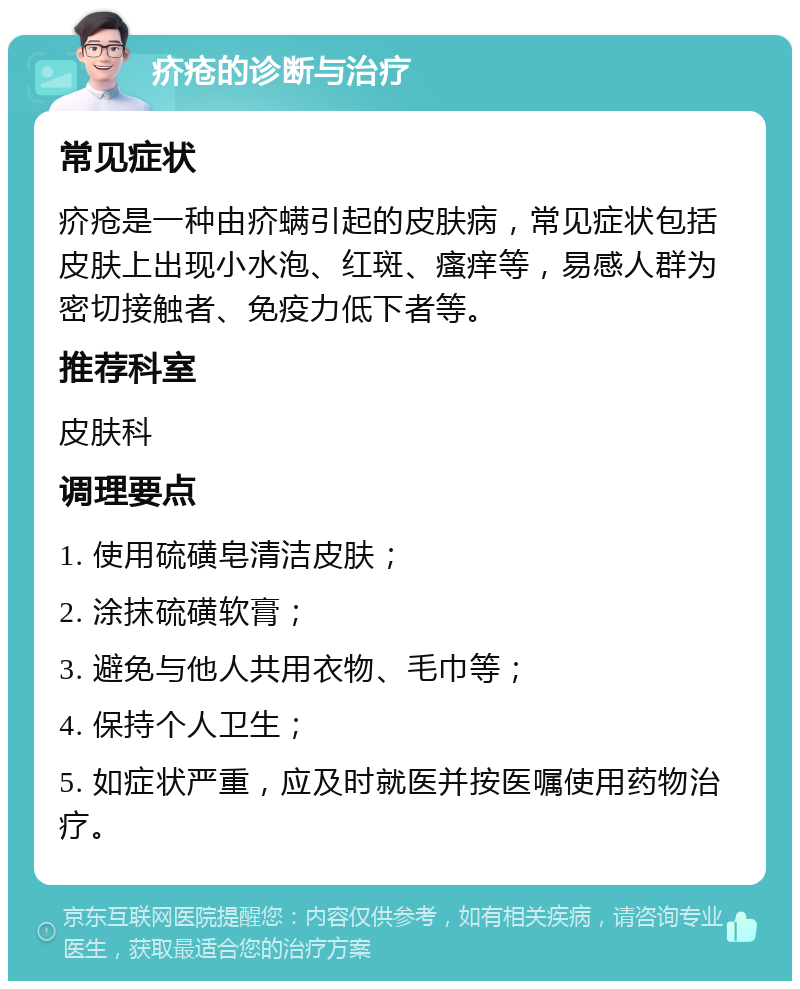 疥疮的诊断与治疗 常见症状 疥疮是一种由疥螨引起的皮肤病，常见症状包括皮肤上出现小水泡、红斑、瘙痒等，易感人群为密切接触者、免疫力低下者等。 推荐科室 皮肤科 调理要点 1. 使用硫磺皂清洁皮肤； 2. 涂抹硫磺软膏； 3. 避免与他人共用衣物、毛巾等； 4. 保持个人卫生； 5. 如症状严重，应及时就医并按医嘱使用药物治疗。