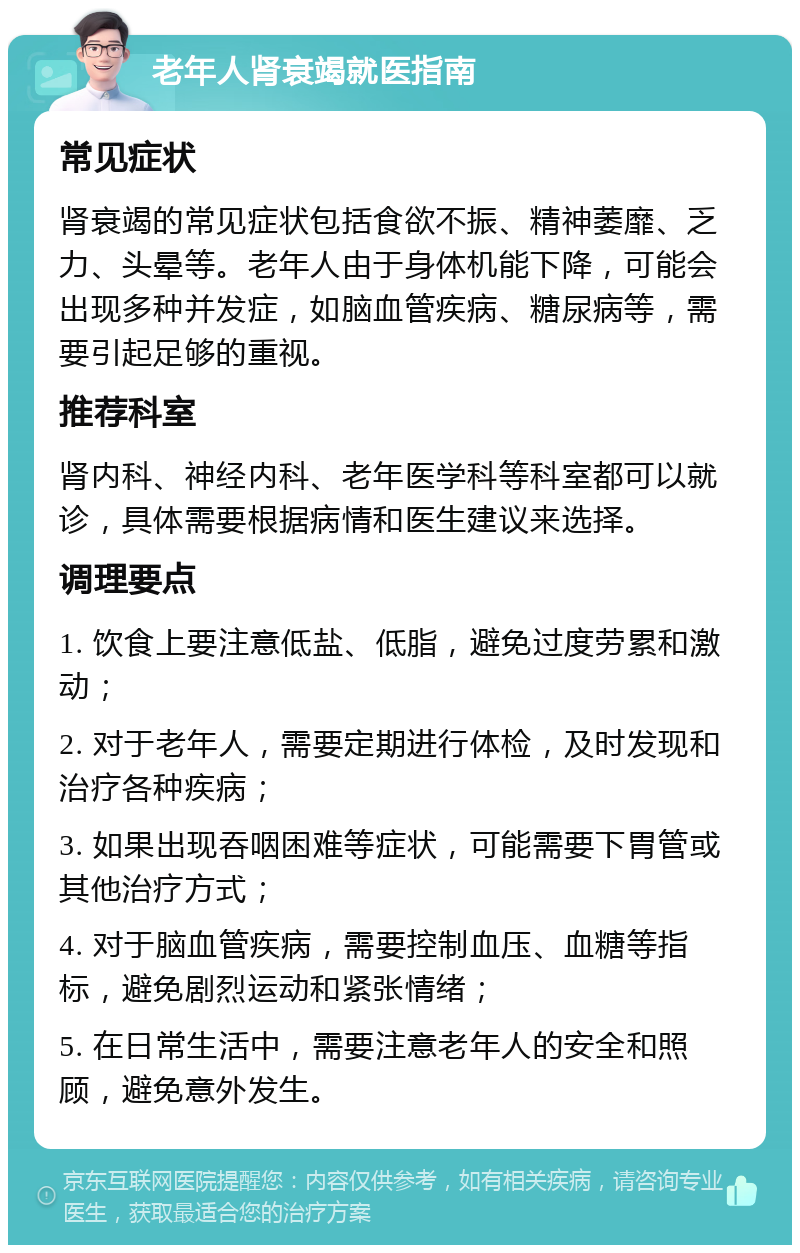 老年人肾衰竭就医指南 常见症状 肾衰竭的常见症状包括食欲不振、精神萎靡、乏力、头晕等。老年人由于身体机能下降，可能会出现多种并发症，如脑血管疾病、糖尿病等，需要引起足够的重视。 推荐科室 肾内科、神经内科、老年医学科等科室都可以就诊，具体需要根据病情和医生建议来选择。 调理要点 1. 饮食上要注意低盐、低脂，避免过度劳累和激动； 2. 对于老年人，需要定期进行体检，及时发现和治疗各种疾病； 3. 如果出现吞咽困难等症状，可能需要下胃管或其他治疗方式； 4. 对于脑血管疾病，需要控制血压、血糖等指标，避免剧烈运动和紧张情绪； 5. 在日常生活中，需要注意老年人的安全和照顾，避免意外发生。