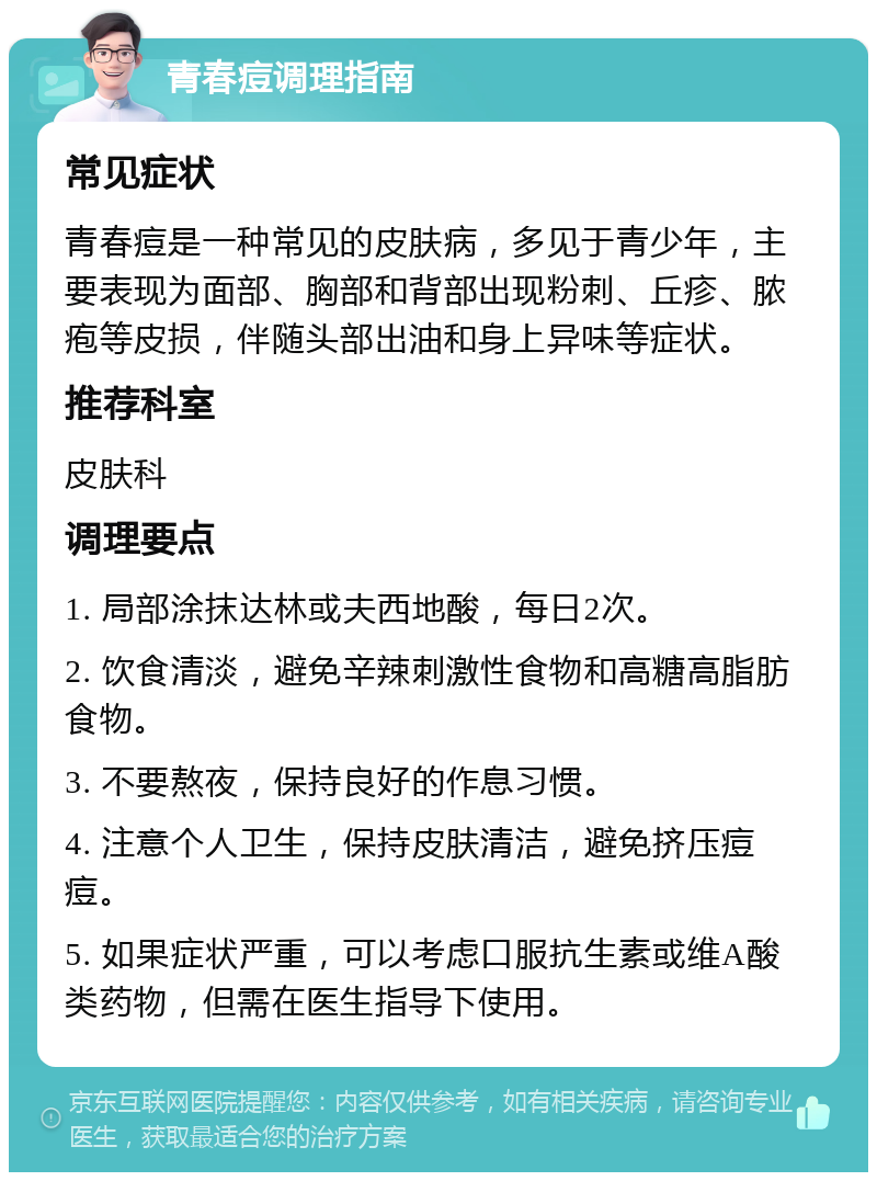 青春痘调理指南 常见症状 青春痘是一种常见的皮肤病，多见于青少年，主要表现为面部、胸部和背部出现粉刺、丘疹、脓疱等皮损，伴随头部出油和身上异味等症状。 推荐科室 皮肤科 调理要点 1. 局部涂抹达林或夫西地酸，每日2次。 2. 饮食清淡，避免辛辣刺激性食物和高糖高脂肪食物。 3. 不要熬夜，保持良好的作息习惯。 4. 注意个人卫生，保持皮肤清洁，避免挤压痘痘。 5. 如果症状严重，可以考虑口服抗生素或维A酸类药物，但需在医生指导下使用。