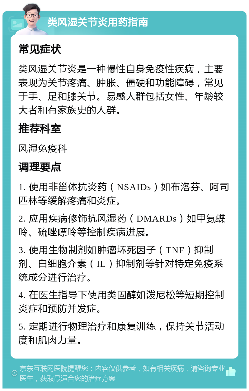 类风湿关节炎用药指南 常见症状 类风湿关节炎是一种慢性自身免疫性疾病，主要表现为关节疼痛、肿胀、僵硬和功能障碍，常见于手、足和膝关节。易感人群包括女性、年龄较大者和有家族史的人群。 推荐科室 风湿免疫科 调理要点 1. 使用非甾体抗炎药（NSAIDs）如布洛芬、阿司匹林等缓解疼痛和炎症。 2. 应用疾病修饰抗风湿药（DMARDs）如甲氨蝶呤、硫唑嘌呤等控制疾病进展。 3. 使用生物制剂如肿瘤坏死因子（TNF）抑制剂、白细胞介素（IL）抑制剂等针对特定免疫系统成分进行治疗。 4. 在医生指导下使用类固醇如泼尼松等短期控制炎症和预防并发症。 5. 定期进行物理治疗和康复训练，保持关节活动度和肌肉力量。