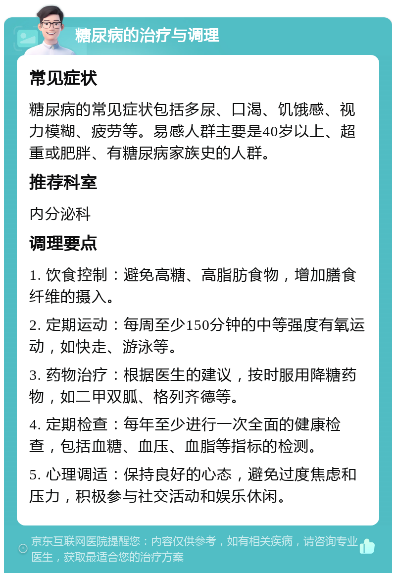 糖尿病的治疗与调理 常见症状 糖尿病的常见症状包括多尿、口渴、饥饿感、视力模糊、疲劳等。易感人群主要是40岁以上、超重或肥胖、有糖尿病家族史的人群。 推荐科室 内分泌科 调理要点 1. 饮食控制：避免高糖、高脂肪食物，增加膳食纤维的摄入。 2. 定期运动：每周至少150分钟的中等强度有氧运动，如快走、游泳等。 3. 药物治疗：根据医生的建议，按时服用降糖药物，如二甲双胍、格列齐德等。 4. 定期检查：每年至少进行一次全面的健康检查，包括血糖、血压、血脂等指标的检测。 5. 心理调适：保持良好的心态，避免过度焦虑和压力，积极参与社交活动和娱乐休闲。