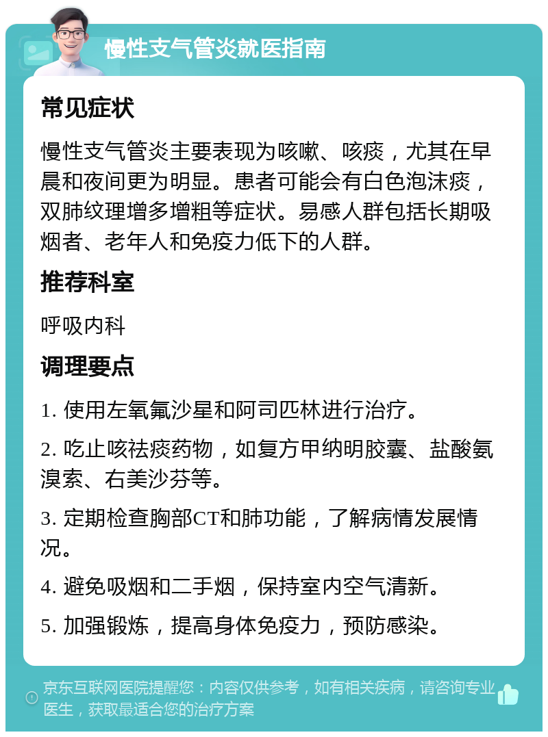 慢性支气管炎就医指南 常见症状 慢性支气管炎主要表现为咳嗽、咳痰，尤其在早晨和夜间更为明显。患者可能会有白色泡沫痰，双肺纹理增多增粗等症状。易感人群包括长期吸烟者、老年人和免疫力低下的人群。 推荐科室 呼吸内科 调理要点 1. 使用左氧氟沙星和阿司匹林进行治疗。 2. 吃止咳祛痰药物，如复方甲纳明胶囊、盐酸氨溴索、右美沙芬等。 3. 定期检查胸部CT和肺功能，了解病情发展情况。 4. 避免吸烟和二手烟，保持室内空气清新。 5. 加强锻炼，提高身体免疫力，预防感染。