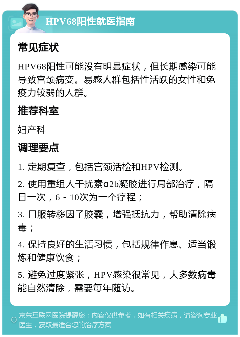 HPV68阳性就医指南 常见症状 HPV68阳性可能没有明显症状，但长期感染可能导致宫颈病变。易感人群包括性活跃的女性和免疫力较弱的人群。 推荐科室 妇产科 调理要点 1. 定期复查，包括宫颈活检和HPV检测。 2. 使用重组人干扰素ɑ2b凝胶进行局部治疗，隔日一次，6－10次为一个疗程； 3. 口服转移因子胶囊，增强抵抗力，帮助清除病毒； 4. 保持良好的生活习惯，包括规律作息、适当锻炼和健康饮食； 5. 避免过度紧张，HPV感染很常见，大多数病毒能自然清除，需要每年随访。