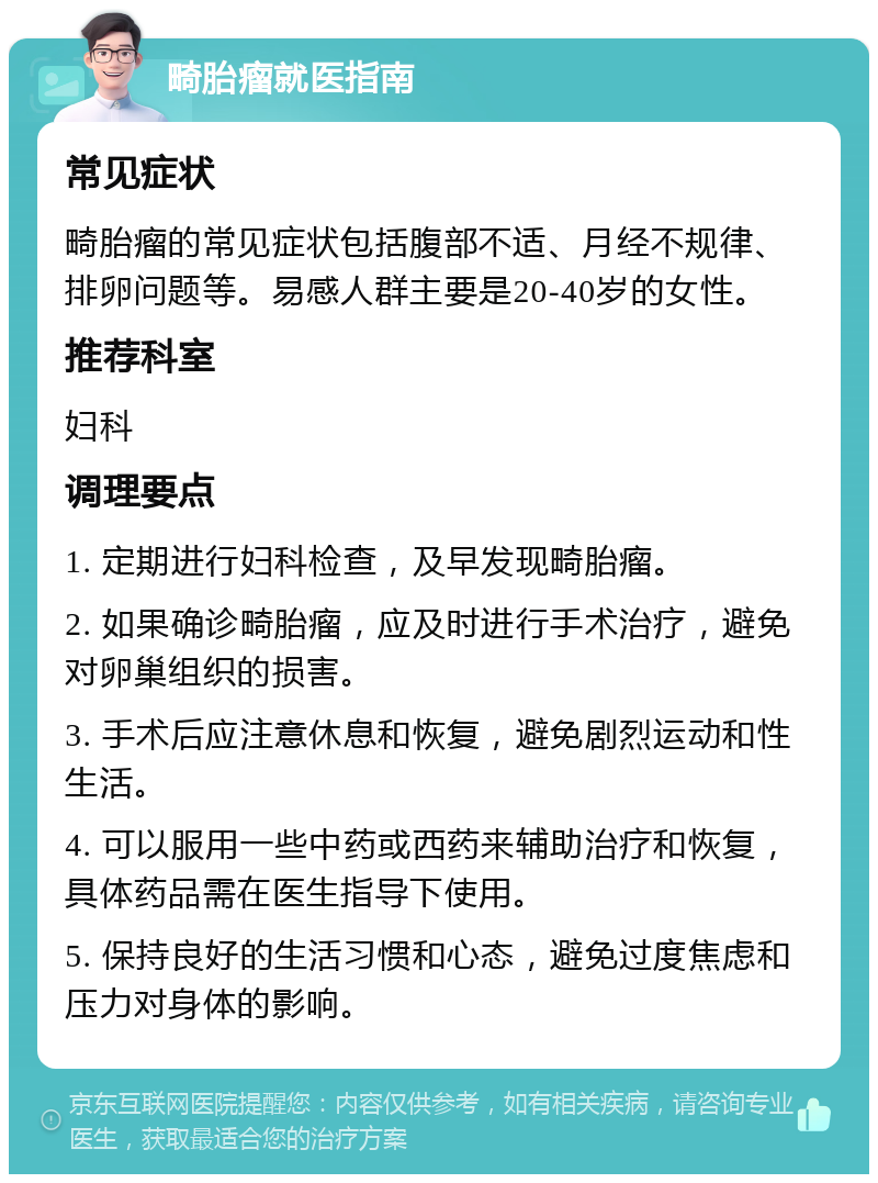 畸胎瘤就医指南 常见症状 畸胎瘤的常见症状包括腹部不适、月经不规律、排卵问题等。易感人群主要是20-40岁的女性。 推荐科室 妇科 调理要点 1. 定期进行妇科检查，及早发现畸胎瘤。 2. 如果确诊畸胎瘤，应及时进行手术治疗，避免对卵巢组织的损害。 3. 手术后应注意休息和恢复，避免剧烈运动和性生活。 4. 可以服用一些中药或西药来辅助治疗和恢复，具体药品需在医生指导下使用。 5. 保持良好的生活习惯和心态，避免过度焦虑和压力对身体的影响。