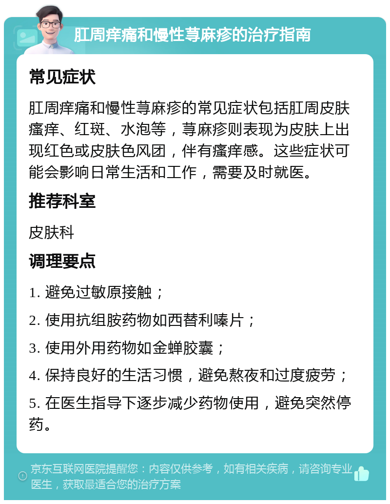 肛周痒痛和慢性荨麻疹的治疗指南 常见症状 肛周痒痛和慢性荨麻疹的常见症状包括肛周皮肤瘙痒、红斑、水泡等，荨麻疹则表现为皮肤上出现红色或皮肤色风团，伴有瘙痒感。这些症状可能会影响日常生活和工作，需要及时就医。 推荐科室 皮肤科 调理要点 1. 避免过敏原接触； 2. 使用抗组胺药物如西替利嗪片； 3. 使用外用药物如金蝉胶囊； 4. 保持良好的生活习惯，避免熬夜和过度疲劳； 5. 在医生指导下逐步减少药物使用，避免突然停药。