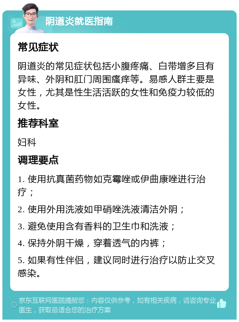 阴道炎就医指南 常见症状 阴道炎的常见症状包括小腹疼痛、白带增多且有异味、外阴和肛门周围瘙痒等。易感人群主要是女性，尤其是性生活活跃的女性和免疫力较低的女性。 推荐科室 妇科 调理要点 1. 使用抗真菌药物如克霉唑或伊曲康唑进行治疗； 2. 使用外用洗液如甲硝唑洗液清洁外阴； 3. 避免使用含有香料的卫生巾和洗液； 4. 保持外阴干燥，穿着透气的内裤； 5. 如果有性伴侣，建议同时进行治疗以防止交叉感染。