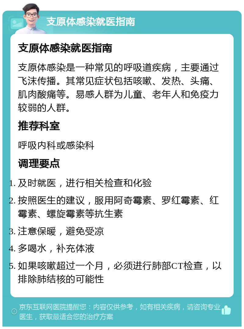 支原体感染就医指南 支原体感染就医指南 支原体感染是一种常见的呼吸道疾病，主要通过飞沫传播。其常见症状包括咳嗽、发热、头痛、肌肉酸痛等。易感人群为儿童、老年人和免疫力较弱的人群。 推荐科室 呼吸内科或感染科 调理要点 及时就医，进行相关检查和化验 按照医生的建议，服用阿奇霉素、罗红霉素、红霉素、螺旋霉素等抗生素 注意保暖，避免受凉 多喝水，补充体液 如果咳嗽超过一个月，必须进行肺部CT检查，以排除肺结核的可能性