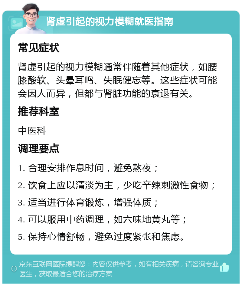 肾虚引起的视力模糊就医指南 常见症状 肾虚引起的视力模糊通常伴随着其他症状，如腰膝酸软、头晕耳鸣、失眠健忘等。这些症状可能会因人而异，但都与肾脏功能的衰退有关。 推荐科室 中医科 调理要点 1. 合理安排作息时间，避免熬夜； 2. 饮食上应以清淡为主，少吃辛辣刺激性食物； 3. 适当进行体育锻炼，增强体质； 4. 可以服用中药调理，如六味地黄丸等； 5. 保持心情舒畅，避免过度紧张和焦虑。