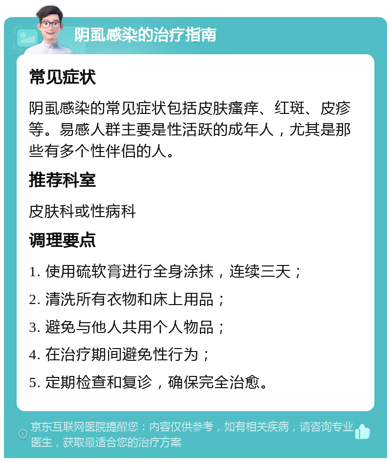 阴虱感染的治疗指南 常见症状 阴虱感染的常见症状包括皮肤瘙痒、红斑、皮疹等。易感人群主要是性活跃的成年人，尤其是那些有多个性伴侣的人。 推荐科室 皮肤科或性病科 调理要点 1. 使用硫软膏进行全身涂抹，连续三天； 2. 清洗所有衣物和床上用品； 3. 避免与他人共用个人物品； 4. 在治疗期间避免性行为； 5. 定期检查和复诊，确保完全治愈。