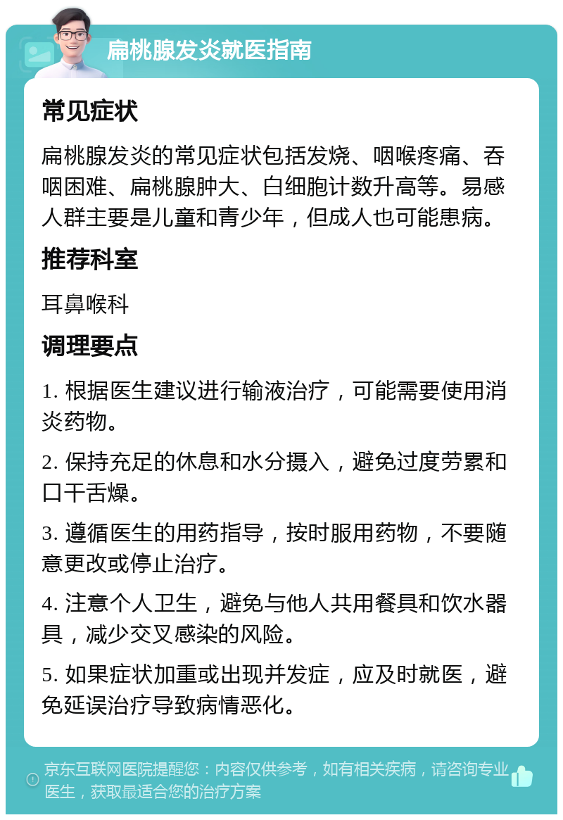 扁桃腺发炎就医指南 常见症状 扁桃腺发炎的常见症状包括发烧、咽喉疼痛、吞咽困难、扁桃腺肿大、白细胞计数升高等。易感人群主要是儿童和青少年，但成人也可能患病。 推荐科室 耳鼻喉科 调理要点 1. 根据医生建议进行输液治疗，可能需要使用消炎药物。 2. 保持充足的休息和水分摄入，避免过度劳累和口干舌燥。 3. 遵循医生的用药指导，按时服用药物，不要随意更改或停止治疗。 4. 注意个人卫生，避免与他人共用餐具和饮水器具，减少交叉感染的风险。 5. 如果症状加重或出现并发症，应及时就医，避免延误治疗导致病情恶化。