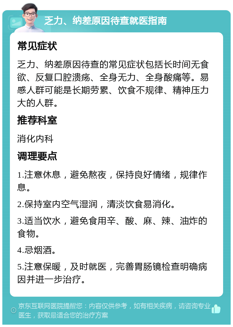 乏力、纳差原因待查就医指南 常见症状 乏力、纳差原因待查的常见症状包括长时间无食欲、反复口腔溃疡、全身无力、全身酸痛等。易感人群可能是长期劳累、饮食不规律、精神压力大的人群。 推荐科室 消化内科 调理要点 1.注意休息，避免熬夜，保持良好情绪，规律作息。 2.保持室内空气湿润，清淡饮食易消化。 3.适当饮水，避免食用辛、酸、麻、辣、油炸的食物。 4.忌烟酒。 5.注意保暖，及时就医，完善胃肠镜检查明确病因并进一步治疗。