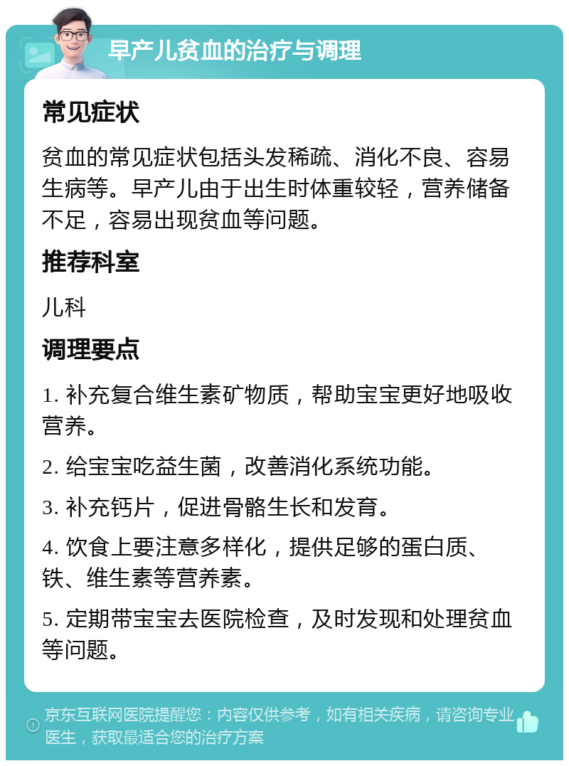 早产儿贫血的治疗与调理 常见症状 贫血的常见症状包括头发稀疏、消化不良、容易生病等。早产儿由于出生时体重较轻，营养储备不足，容易出现贫血等问题。 推荐科室 儿科 调理要点 1. 补充复合维生素矿物质，帮助宝宝更好地吸收营养。 2. 给宝宝吃益生菌，改善消化系统功能。 3. 补充钙片，促进骨骼生长和发育。 4. 饮食上要注意多样化，提供足够的蛋白质、铁、维生素等营养素。 5. 定期带宝宝去医院检查，及时发现和处理贫血等问题。