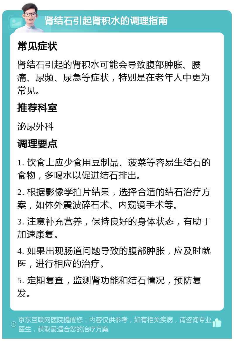 肾结石引起肾积水的调理指南 常见症状 肾结石引起的肾积水可能会导致腹部肿胀、腰痛、尿频、尿急等症状，特别是在老年人中更为常见。 推荐科室 泌尿外科 调理要点 1. 饮食上应少食用豆制品、菠菜等容易生结石的食物，多喝水以促进结石排出。 2. 根据影像学拍片结果，选择合适的结石治疗方案，如体外震波碎石术、内窥镜手术等。 3. 注意补充营养，保持良好的身体状态，有助于加速康复。 4. 如果出现肠道问题导致的腹部肿胀，应及时就医，进行相应的治疗。 5. 定期复查，监测肾功能和结石情况，预防复发。