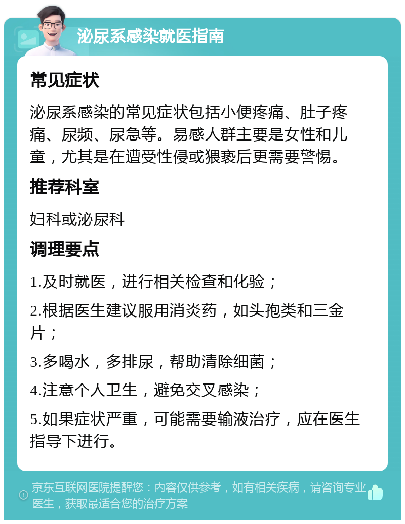 泌尿系感染就医指南 常见症状 泌尿系感染的常见症状包括小便疼痛、肚子疼痛、尿频、尿急等。易感人群主要是女性和儿童，尤其是在遭受性侵或猥亵后更需要警惕。 推荐科室 妇科或泌尿科 调理要点 1.及时就医，进行相关检查和化验； 2.根据医生建议服用消炎药，如头孢类和三金片； 3.多喝水，多排尿，帮助清除细菌； 4.注意个人卫生，避免交叉感染； 5.如果症状严重，可能需要输液治疗，应在医生指导下进行。