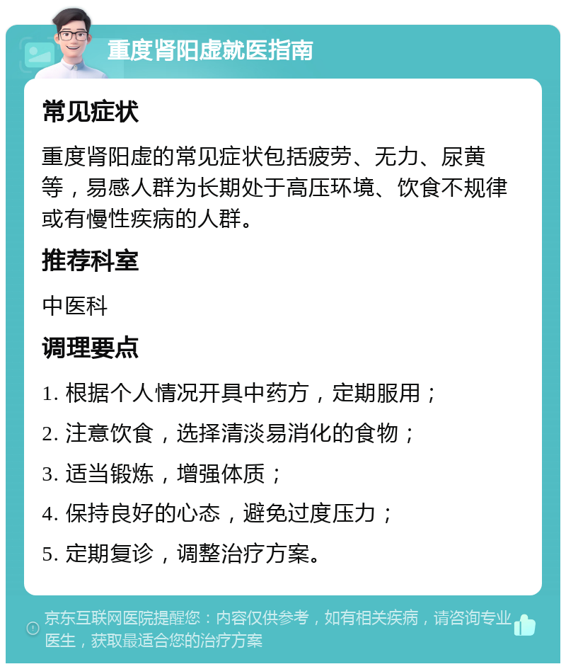 重度肾阳虚就医指南 常见症状 重度肾阳虚的常见症状包括疲劳、无力、尿黄等，易感人群为长期处于高压环境、饮食不规律或有慢性疾病的人群。 推荐科室 中医科 调理要点 1. 根据个人情况开具中药方，定期服用； 2. 注意饮食，选择清淡易消化的食物； 3. 适当锻炼，增强体质； 4. 保持良好的心态，避免过度压力； 5. 定期复诊，调整治疗方案。