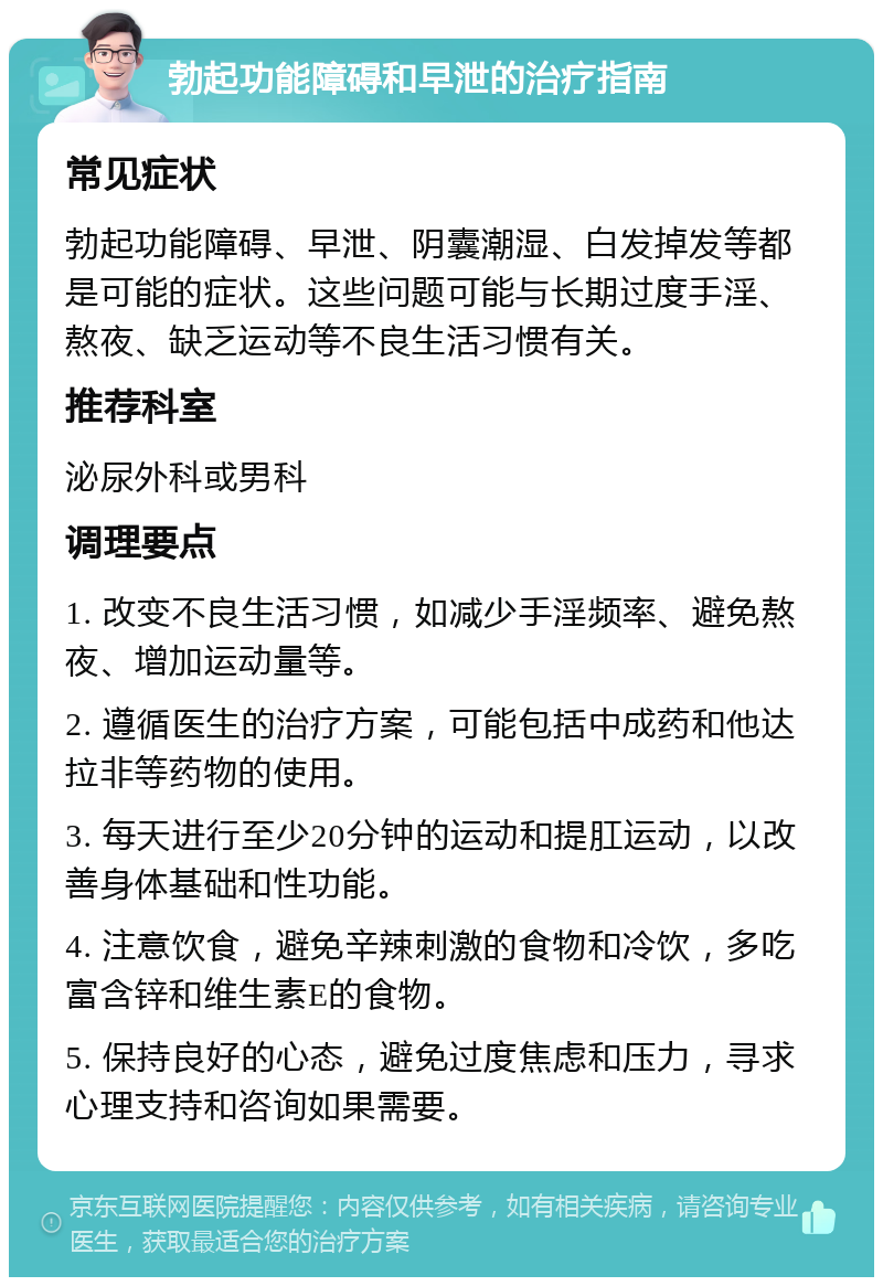 勃起功能障碍和早泄的治疗指南 常见症状 勃起功能障碍、早泄、阴囊潮湿、白发掉发等都是可能的症状。这些问题可能与长期过度手淫、熬夜、缺乏运动等不良生活习惯有关。 推荐科室 泌尿外科或男科 调理要点 1. 改变不良生活习惯，如减少手淫频率、避免熬夜、增加运动量等。 2. 遵循医生的治疗方案，可能包括中成药和他达拉非等药物的使用。 3. 每天进行至少20分钟的运动和提肛运动，以改善身体基础和性功能。 4. 注意饮食，避免辛辣刺激的食物和冷饮，多吃富含锌和维生素E的食物。 5. 保持良好的心态，避免过度焦虑和压力，寻求心理支持和咨询如果需要。