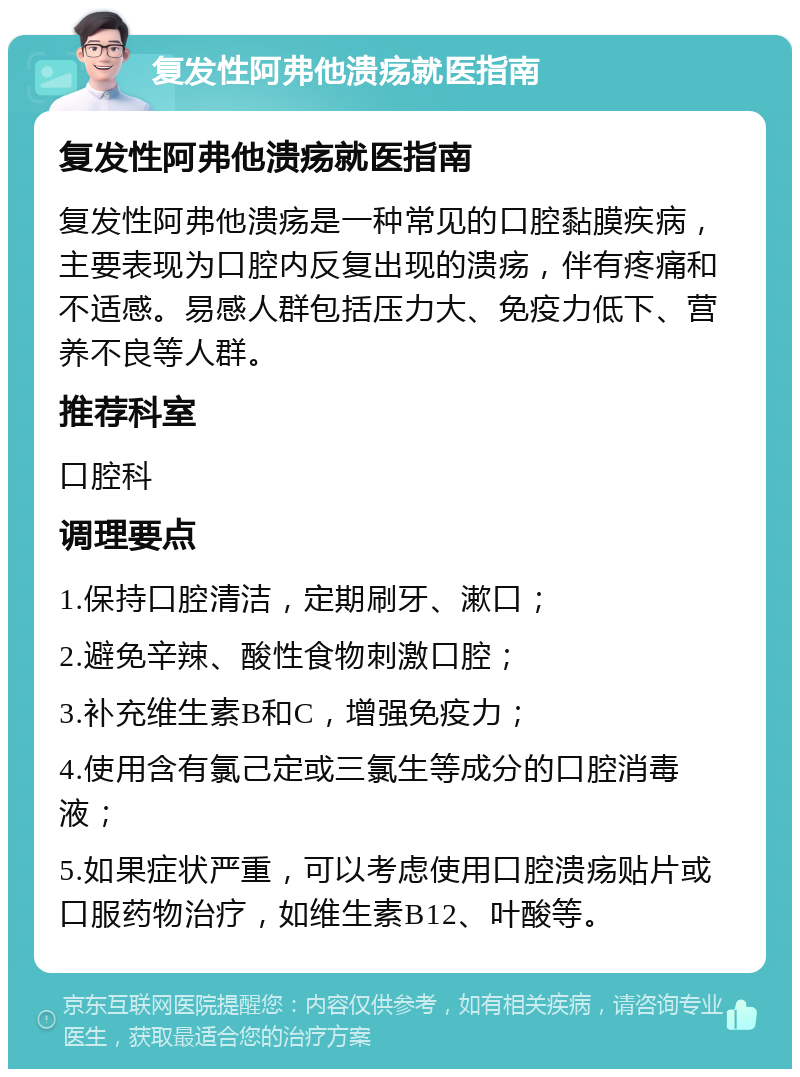 复发性阿弗他溃疡就医指南 复发性阿弗他溃疡就医指南 复发性阿弗他溃疡是一种常见的口腔黏膜疾病，主要表现为口腔内反复出现的溃疡，伴有疼痛和不适感。易感人群包括压力大、免疫力低下、营养不良等人群。 推荐科室 口腔科 调理要点 1.保持口腔清洁，定期刷牙、漱口； 2.避免辛辣、酸性食物刺激口腔； 3.补充维生素B和C，增强免疫力； 4.使用含有氯己定或三氯生等成分的口腔消毒液； 5.如果症状严重，可以考虑使用口腔溃疡贴片或口服药物治疗，如维生素B12、叶酸等。