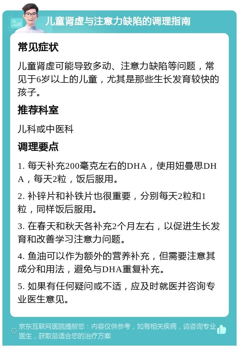 儿童肾虚与注意力缺陷的调理指南 常见症状 儿童肾虚可能导致多动、注意力缺陷等问题，常见于6岁以上的儿童，尤其是那些生长发育较快的孩子。 推荐科室 儿科或中医科 调理要点 1. 每天补充200毫克左右的DHA，使用妞曼思DHA，每天2粒，饭后服用。 2. 补锌片和补铁片也很重要，分别每天2粒和1粒，同样饭后服用。 3. 在春天和秋天各补充2个月左右，以促进生长发育和改善学习注意力问题。 4. 鱼油可以作为额外的营养补充，但需要注意其成分和用法，避免与DHA重复补充。 5. 如果有任何疑问或不适，应及时就医并咨询专业医生意见。