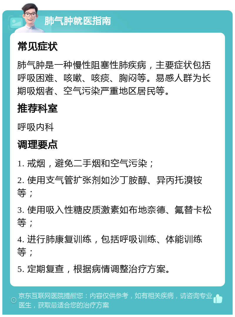 肺气肿就医指南 常见症状 肺气肿是一种慢性阻塞性肺疾病，主要症状包括呼吸困难、咳嗽、咳痰、胸闷等。易感人群为长期吸烟者、空气污染严重地区居民等。 推荐科室 呼吸内科 调理要点 1. 戒烟，避免二手烟和空气污染； 2. 使用支气管扩张剂如沙丁胺醇、异丙托溴铵等； 3. 使用吸入性糖皮质激素如布地奈德、氟替卡松等； 4. 进行肺康复训练，包括呼吸训练、体能训练等； 5. 定期复查，根据病情调整治疗方案。