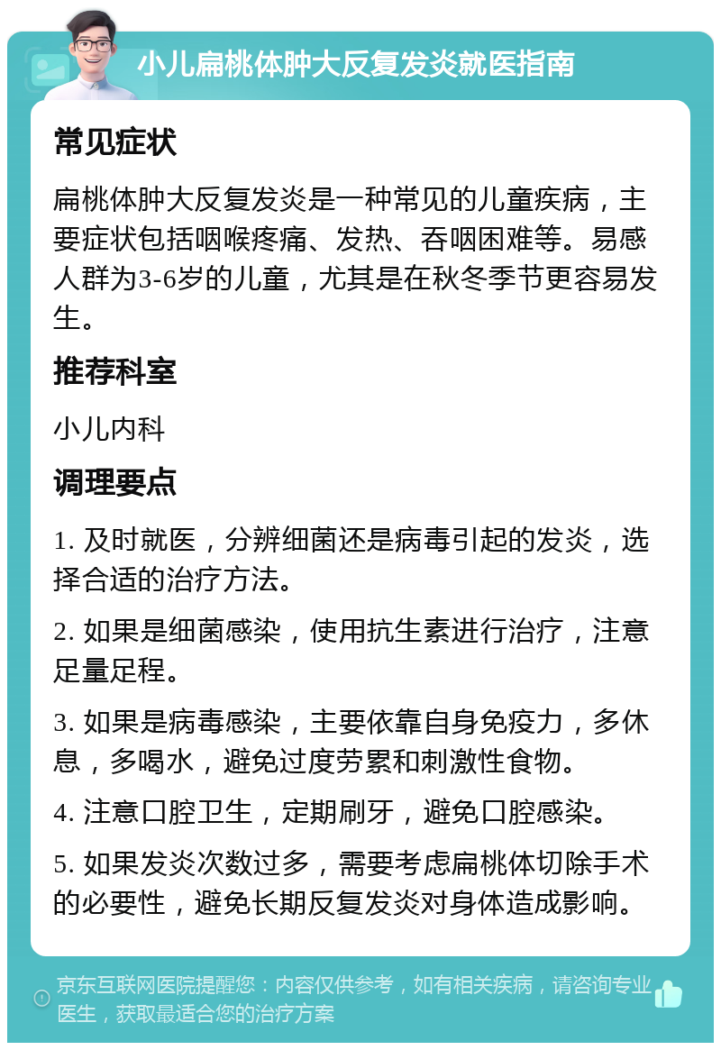 小儿扁桃体肿大反复发炎就医指南 常见症状 扁桃体肿大反复发炎是一种常见的儿童疾病，主要症状包括咽喉疼痛、发热、吞咽困难等。易感人群为3-6岁的儿童，尤其是在秋冬季节更容易发生。 推荐科室 小儿内科 调理要点 1. 及时就医，分辨细菌还是病毒引起的发炎，选择合适的治疗方法。 2. 如果是细菌感染，使用抗生素进行治疗，注意足量足程。 3. 如果是病毒感染，主要依靠自身免疫力，多休息，多喝水，避免过度劳累和刺激性食物。 4. 注意口腔卫生，定期刷牙，避免口腔感染。 5. 如果发炎次数过多，需要考虑扁桃体切除手术的必要性，避免长期反复发炎对身体造成影响。