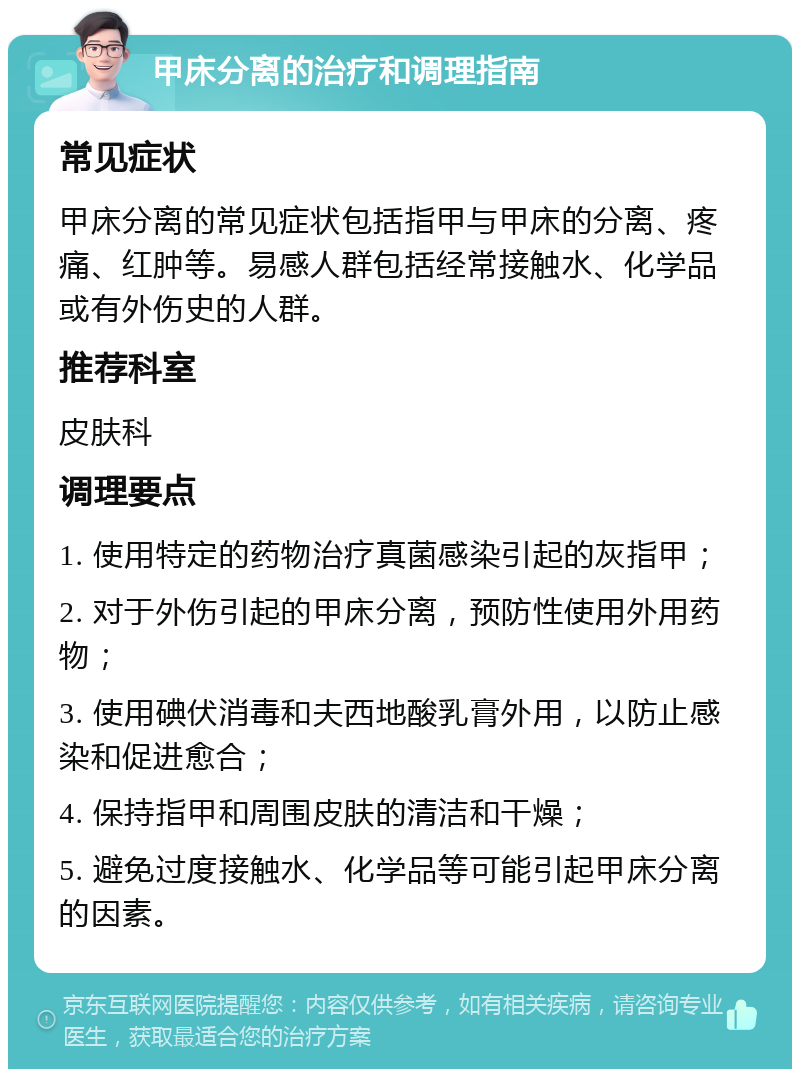 甲床分离的治疗和调理指南 常见症状 甲床分离的常见症状包括指甲与甲床的分离、疼痛、红肿等。易感人群包括经常接触水、化学品或有外伤史的人群。 推荐科室 皮肤科 调理要点 1. 使用特定的药物治疗真菌感染引起的灰指甲； 2. 对于外伤引起的甲床分离，预防性使用外用药物； 3. 使用碘伏消毒和夫西地酸乳膏外用，以防止感染和促进愈合； 4. 保持指甲和周围皮肤的清洁和干燥； 5. 避免过度接触水、化学品等可能引起甲床分离的因素。