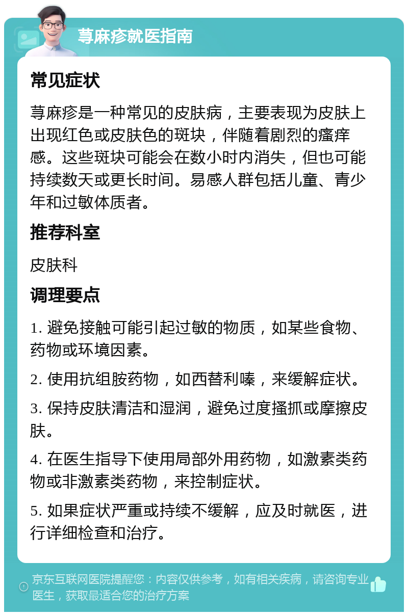 荨麻疹就医指南 常见症状 荨麻疹是一种常见的皮肤病，主要表现为皮肤上出现红色或皮肤色的斑块，伴随着剧烈的瘙痒感。这些斑块可能会在数小时内消失，但也可能持续数天或更长时间。易感人群包括儿童、青少年和过敏体质者。 推荐科室 皮肤科 调理要点 1. 避免接触可能引起过敏的物质，如某些食物、药物或环境因素。 2. 使用抗组胺药物，如西替利嗪，来缓解症状。 3. 保持皮肤清洁和湿润，避免过度搔抓或摩擦皮肤。 4. 在医生指导下使用局部外用药物，如激素类药物或非激素类药物，来控制症状。 5. 如果症状严重或持续不缓解，应及时就医，进行详细检查和治疗。