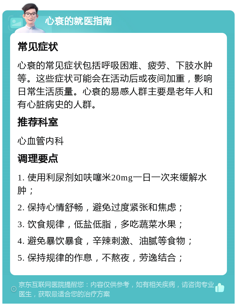 心衰的就医指南 常见症状 心衰的常见症状包括呼吸困难、疲劳、下肢水肿等。这些症状可能会在活动后或夜间加重，影响日常生活质量。心衰的易感人群主要是老年人和有心脏病史的人群。 推荐科室 心血管内科 调理要点 1. 使用利尿剂如呋噻米20mg一日一次来缓解水肿； 2. 保持心情舒畅，避免过度紧张和焦虑； 3. 饮食规律，低盐低脂，多吃蔬菜水果； 4. 避免暴饮暴食，辛辣刺激、油腻等食物； 5. 保持规律的作息，不熬夜，劳逸结合；