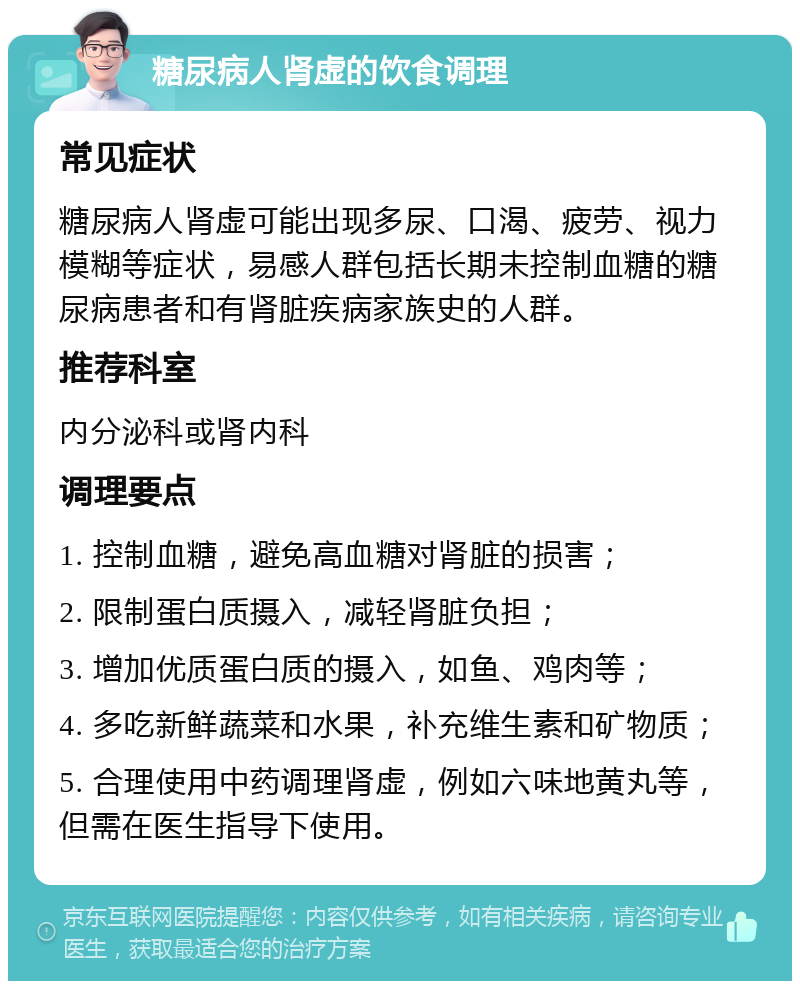 糖尿病人肾虚的饮食调理 常见症状 糖尿病人肾虚可能出现多尿、口渴、疲劳、视力模糊等症状，易感人群包括长期未控制血糖的糖尿病患者和有肾脏疾病家族史的人群。 推荐科室 内分泌科或肾内科 调理要点 1. 控制血糖，避免高血糖对肾脏的损害； 2. 限制蛋白质摄入，减轻肾脏负担； 3. 增加优质蛋白质的摄入，如鱼、鸡肉等； 4. 多吃新鲜蔬菜和水果，补充维生素和矿物质； 5. 合理使用中药调理肾虚，例如六味地黄丸等，但需在医生指导下使用。