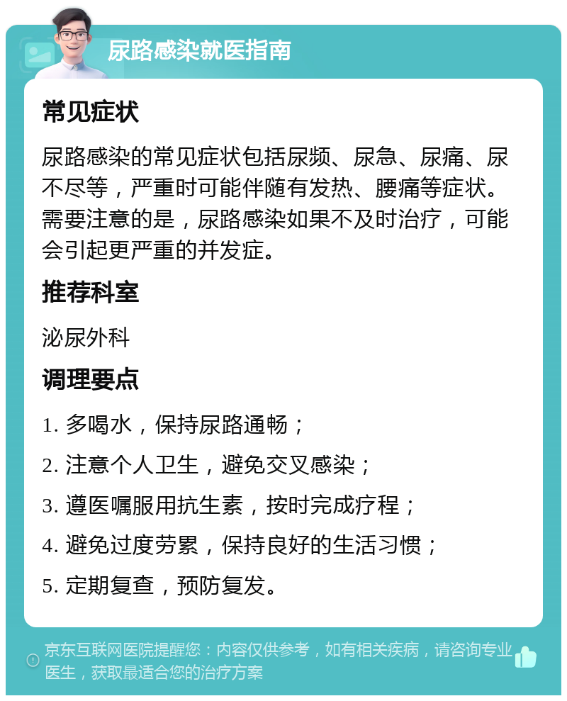 尿路感染就医指南 常见症状 尿路感染的常见症状包括尿频、尿急、尿痛、尿不尽等，严重时可能伴随有发热、腰痛等症状。需要注意的是，尿路感染如果不及时治疗，可能会引起更严重的并发症。 推荐科室 泌尿外科 调理要点 1. 多喝水，保持尿路通畅； 2. 注意个人卫生，避免交叉感染； 3. 遵医嘱服用抗生素，按时完成疗程； 4. 避免过度劳累，保持良好的生活习惯； 5. 定期复查，预防复发。