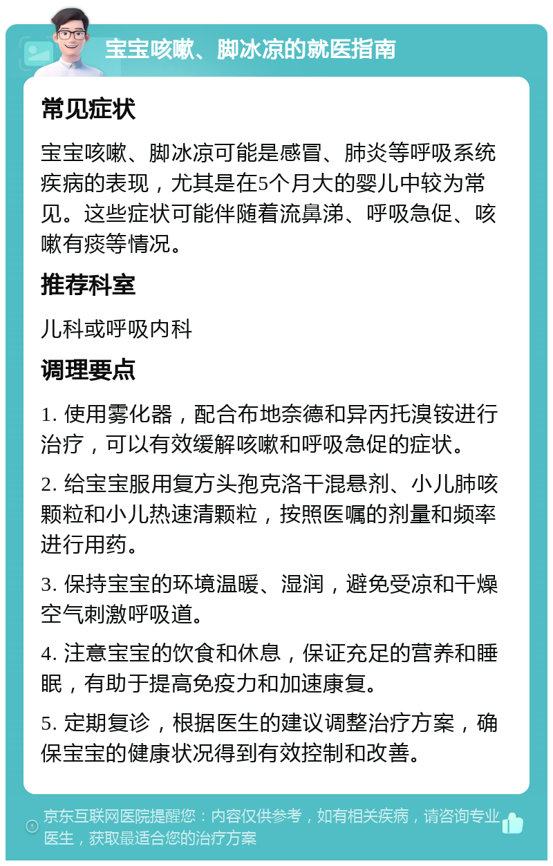 宝宝咳嗽、脚冰凉的就医指南 常见症状 宝宝咳嗽、脚冰凉可能是感冒、肺炎等呼吸系统疾病的表现，尤其是在5个月大的婴儿中较为常见。这些症状可能伴随着流鼻涕、呼吸急促、咳嗽有痰等情况。 推荐科室 儿科或呼吸内科 调理要点 1. 使用雾化器，配合布地奈德和异丙托溴铵进行治疗，可以有效缓解咳嗽和呼吸急促的症状。 2. 给宝宝服用复方头孢克洛干混悬剂、小儿肺咳颗粒和小儿热速清颗粒，按照医嘱的剂量和频率进行用药。 3. 保持宝宝的环境温暖、湿润，避免受凉和干燥空气刺激呼吸道。 4. 注意宝宝的饮食和休息，保证充足的营养和睡眠，有助于提高免疫力和加速康复。 5. 定期复诊，根据医生的建议调整治疗方案，确保宝宝的健康状况得到有效控制和改善。