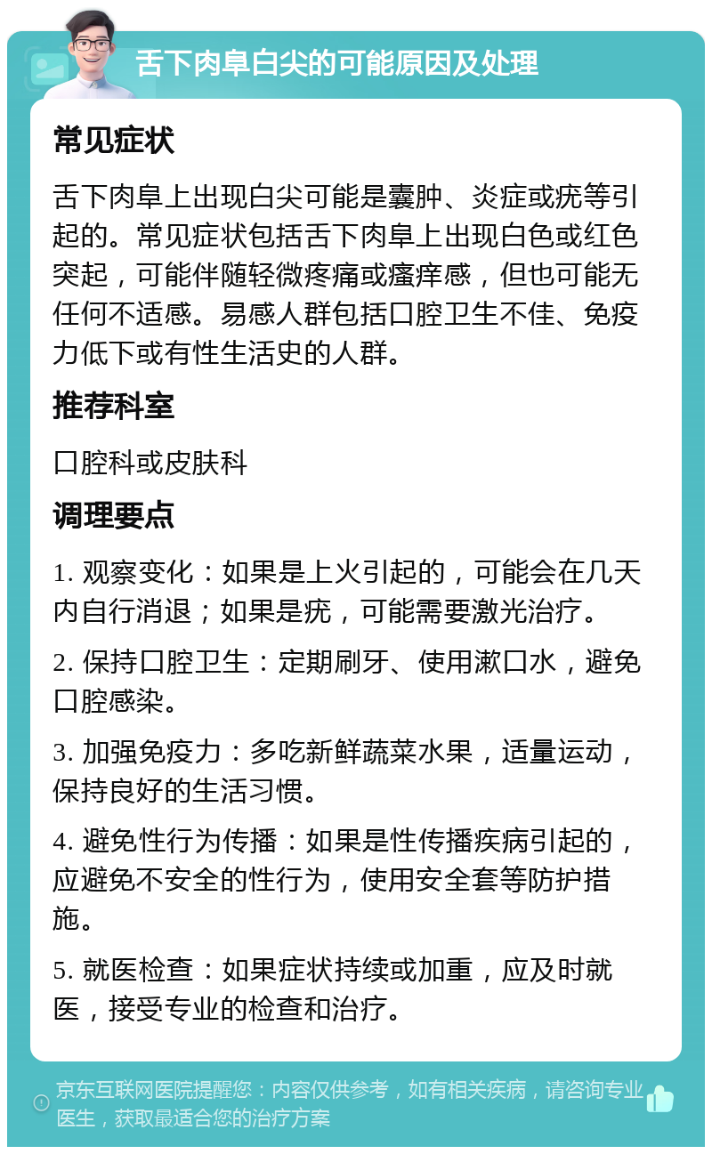 舌下肉阜白尖的可能原因及处理 常见症状 舌下肉阜上出现白尖可能是囊肿、炎症或疣等引起的。常见症状包括舌下肉阜上出现白色或红色突起，可能伴随轻微疼痛或瘙痒感，但也可能无任何不适感。易感人群包括口腔卫生不佳、免疫力低下或有性生活史的人群。 推荐科室 口腔科或皮肤科 调理要点 1. 观察变化：如果是上火引起的，可能会在几天内自行消退；如果是疣，可能需要激光治疗。 2. 保持口腔卫生：定期刷牙、使用漱口水，避免口腔感染。 3. 加强免疫力：多吃新鲜蔬菜水果，适量运动，保持良好的生活习惯。 4. 避免性行为传播：如果是性传播疾病引起的，应避免不安全的性行为，使用安全套等防护措施。 5. 就医检查：如果症状持续或加重，应及时就医，接受专业的检查和治疗。