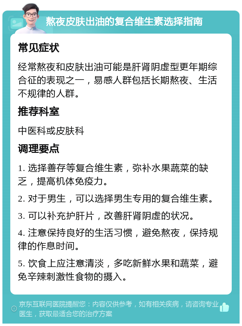 熬夜皮肤出油的复合维生素选择指南 常见症状 经常熬夜和皮肤出油可能是肝肾阴虚型更年期综合征的表现之一，易感人群包括长期熬夜、生活不规律的人群。 推荐科室 中医科或皮肤科 调理要点 1. 选择善存等复合维生素，弥补水果蔬菜的缺乏，提高机体免疫力。 2. 对于男生，可以选择男生专用的复合维生素。 3. 可以补充护肝片，改善肝肾阴虚的状况。 4. 注意保持良好的生活习惯，避免熬夜，保持规律的作息时间。 5. 饮食上应注意清淡，多吃新鲜水果和蔬菜，避免辛辣刺激性食物的摄入。