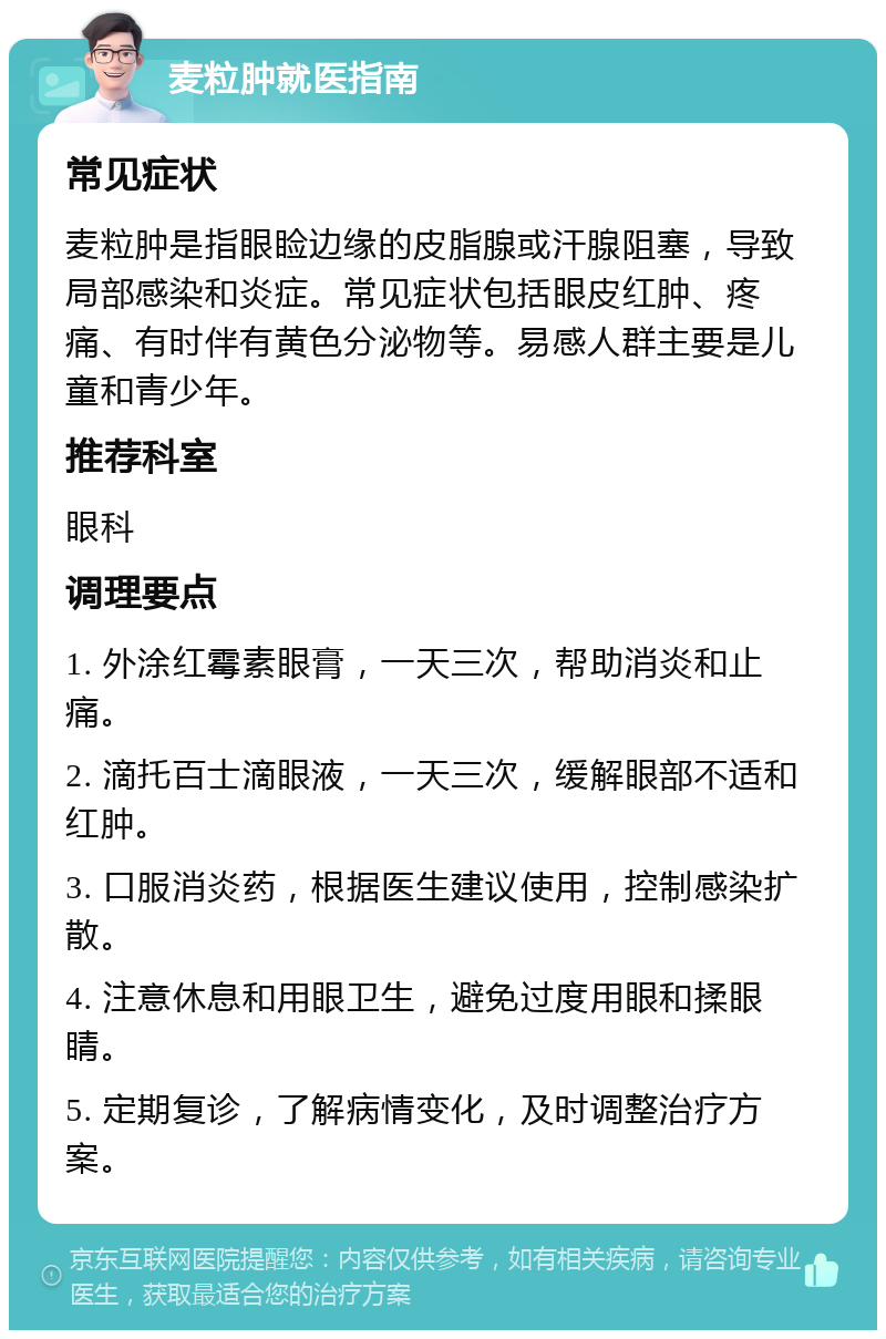 麦粒肿就医指南 常见症状 麦粒肿是指眼睑边缘的皮脂腺或汗腺阻塞，导致局部感染和炎症。常见症状包括眼皮红肿、疼痛、有时伴有黄色分泌物等。易感人群主要是儿童和青少年。 推荐科室 眼科 调理要点 1. 外涂红霉素眼膏，一天三次，帮助消炎和止痛。 2. 滴托百士滴眼液，一天三次，缓解眼部不适和红肿。 3. 口服消炎药，根据医生建议使用，控制感染扩散。 4. 注意休息和用眼卫生，避免过度用眼和揉眼睛。 5. 定期复诊，了解病情变化，及时调整治疗方案。