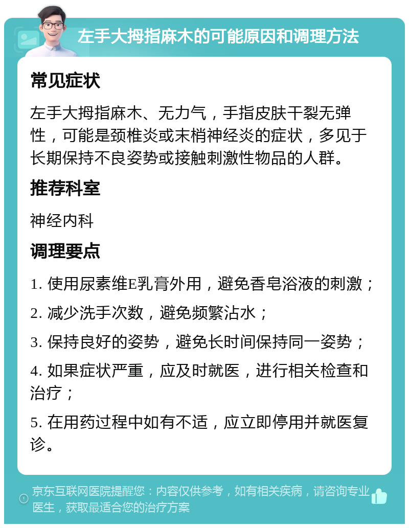 左手大拇指麻木的可能原因和调理方法 常见症状 左手大拇指麻木、无力气，手指皮肤干裂无弹性，可能是颈椎炎或末梢神经炎的症状，多见于长期保持不良姿势或接触刺激性物品的人群。 推荐科室 神经内科 调理要点 1. 使用尿素维E乳膏外用，避免香皂浴液的刺激； 2. 减少洗手次数，避免频繁沾水； 3. 保持良好的姿势，避免长时间保持同一姿势； 4. 如果症状严重，应及时就医，进行相关检查和治疗； 5. 在用药过程中如有不适，应立即停用并就医复诊。