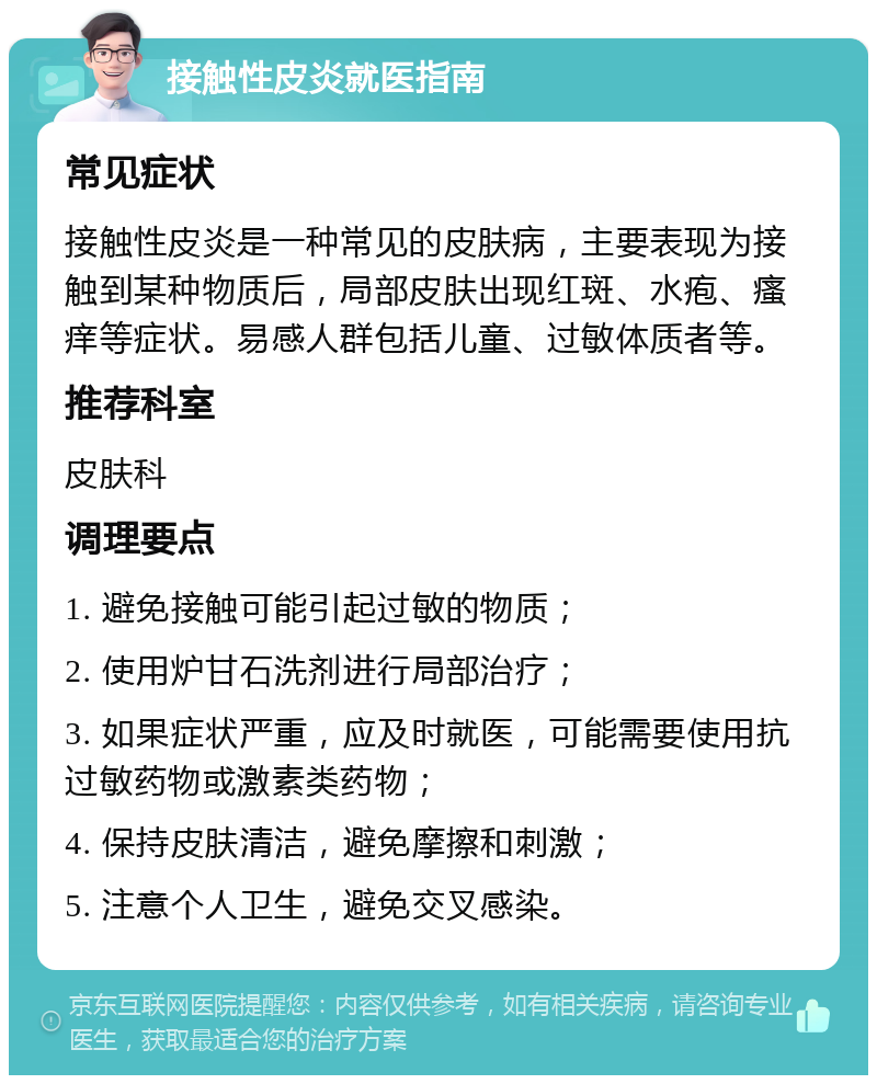 接触性皮炎就医指南 常见症状 接触性皮炎是一种常见的皮肤病，主要表现为接触到某种物质后，局部皮肤出现红斑、水疱、瘙痒等症状。易感人群包括儿童、过敏体质者等。 推荐科室 皮肤科 调理要点 1. 避免接触可能引起过敏的物质； 2. 使用炉甘石洗剂进行局部治疗； 3. 如果症状严重，应及时就医，可能需要使用抗过敏药物或激素类药物； 4. 保持皮肤清洁，避免摩擦和刺激； 5. 注意个人卫生，避免交叉感染。