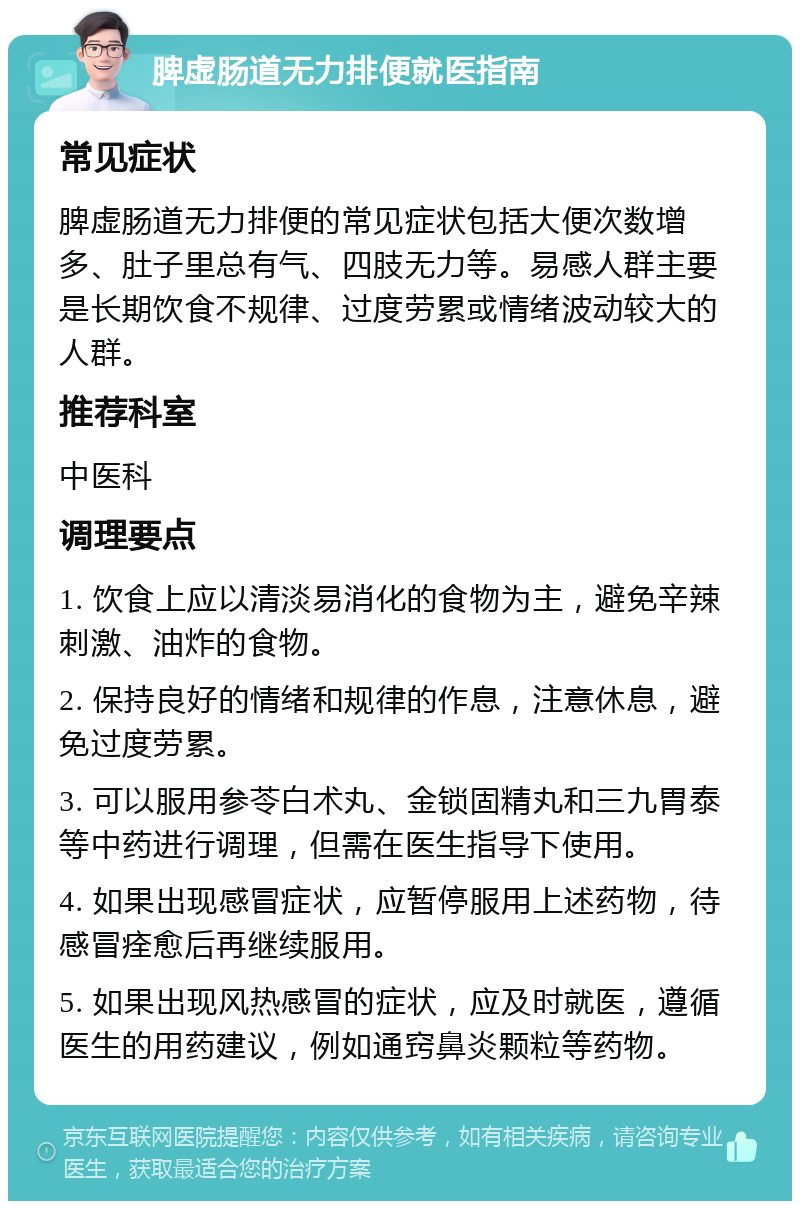 脾虚肠道无力排便就医指南 常见症状 脾虚肠道无力排便的常见症状包括大便次数增多、肚子里总有气、四肢无力等。易感人群主要是长期饮食不规律、过度劳累或情绪波动较大的人群。 推荐科室 中医科 调理要点 1. 饮食上应以清淡易消化的食物为主，避免辛辣刺激、油炸的食物。 2. 保持良好的情绪和规律的作息，注意休息，避免过度劳累。 3. 可以服用参苓白术丸、金锁固精丸和三九胃泰等中药进行调理，但需在医生指导下使用。 4. 如果出现感冒症状，应暂停服用上述药物，待感冒痊愈后再继续服用。 5. 如果出现风热感冒的症状，应及时就医，遵循医生的用药建议，例如通窍鼻炎颗粒等药物。