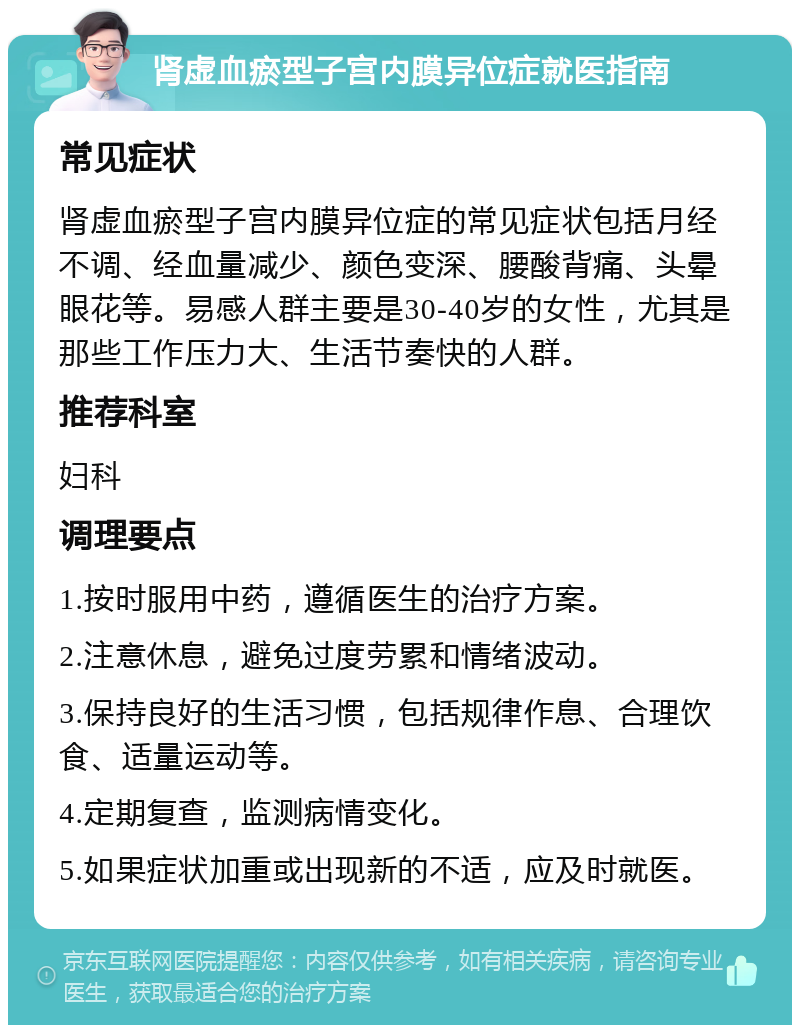 肾虚血瘀型子宫内膜异位症就医指南 常见症状 肾虚血瘀型子宫内膜异位症的常见症状包括月经不调、经血量减少、颜色变深、腰酸背痛、头晕眼花等。易感人群主要是30-40岁的女性，尤其是那些工作压力大、生活节奏快的人群。 推荐科室 妇科 调理要点 1.按时服用中药，遵循医生的治疗方案。 2.注意休息，避免过度劳累和情绪波动。 3.保持良好的生活习惯，包括规律作息、合理饮食、适量运动等。 4.定期复查，监测病情变化。 5.如果症状加重或出现新的不适，应及时就医。