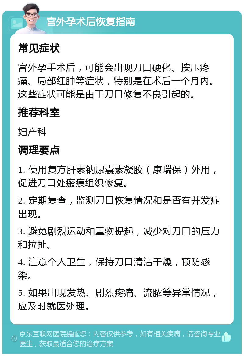 宫外孕术后恢复指南 常见症状 宫外孕手术后，可能会出现刀口硬化、按压疼痛、局部红肿等症状，特别是在术后一个月内。这些症状可能是由于刀口修复不良引起的。 推荐科室 妇产科 调理要点 1. 使用复方肝素钠尿囊素凝胶（康瑞保）外用，促进刀口处瘢痕组织修复。 2. 定期复查，监测刀口恢复情况和是否有并发症出现。 3. 避免剧烈运动和重物提起，减少对刀口的压力和拉扯。 4. 注意个人卫生，保持刀口清洁干燥，预防感染。 5. 如果出现发热、剧烈疼痛、流脓等异常情况，应及时就医处理。