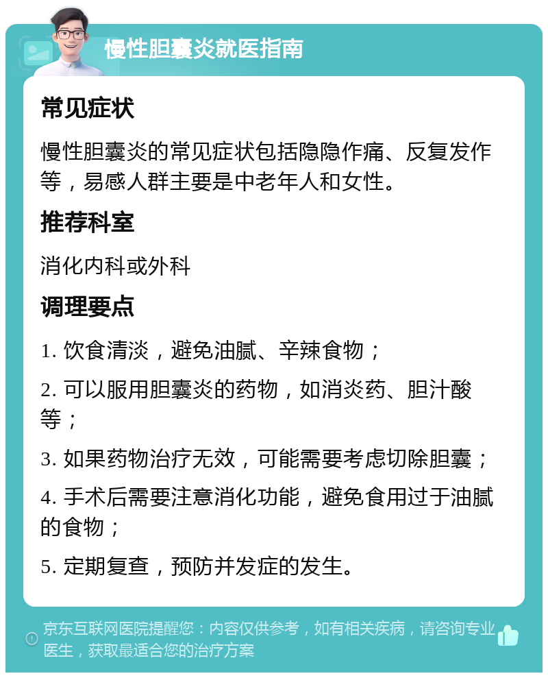 慢性胆囊炎就医指南 常见症状 慢性胆囊炎的常见症状包括隐隐作痛、反复发作等，易感人群主要是中老年人和女性。 推荐科室 消化内科或外科 调理要点 1. 饮食清淡，避免油腻、辛辣食物； 2. 可以服用胆囊炎的药物，如消炎药、胆汁酸等； 3. 如果药物治疗无效，可能需要考虑切除胆囊； 4. 手术后需要注意消化功能，避免食用过于油腻的食物； 5. 定期复查，预防并发症的发生。