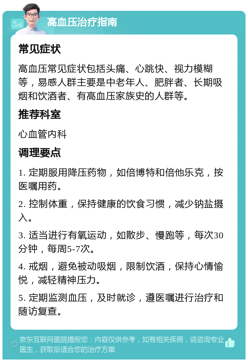 高血压治疗指南 常见症状 高血压常见症状包括头痛、心跳快、视力模糊等，易感人群主要是中老年人、肥胖者、长期吸烟和饮酒者、有高血压家族史的人群等。 推荐科室 心血管内科 调理要点 1. 定期服用降压药物，如倍博特和倍他乐克，按医嘱用药。 2. 控制体重，保持健康的饮食习惯，减少钠盐摄入。 3. 适当进行有氧运动，如散步、慢跑等，每次30分钟，每周5-7次。 4. 戒烟，避免被动吸烟，限制饮酒，保持心情愉悦，减轻精神压力。 5. 定期监测血压，及时就诊，遵医嘱进行治疗和随访复查。