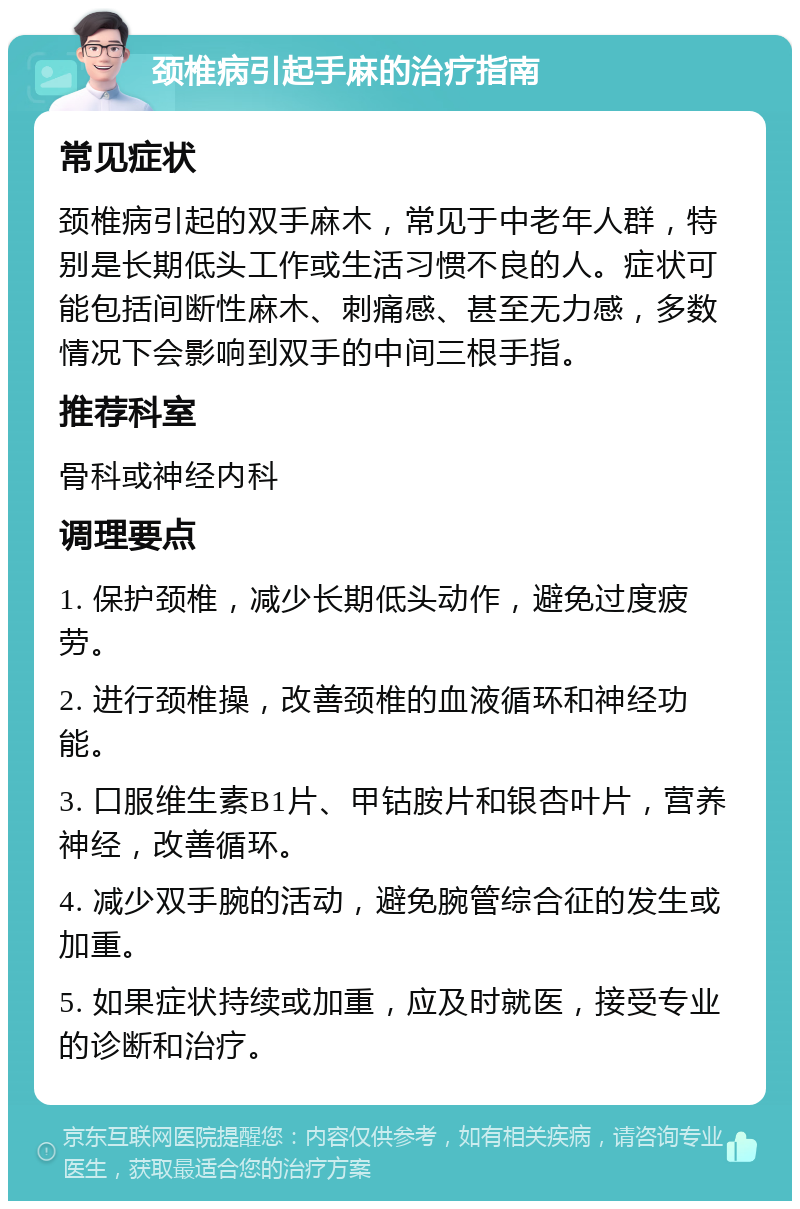 颈椎病引起手麻的治疗指南 常见症状 颈椎病引起的双手麻木，常见于中老年人群，特别是长期低头工作或生活习惯不良的人。症状可能包括间断性麻木、刺痛感、甚至无力感，多数情况下会影响到双手的中间三根手指。 推荐科室 骨科或神经内科 调理要点 1. 保护颈椎，减少长期低头动作，避免过度疲劳。 2. 进行颈椎操，改善颈椎的血液循环和神经功能。 3. 口服维生素B1片、甲钴胺片和银杏叶片，营养神经，改善循环。 4. 减少双手腕的活动，避免腕管综合征的发生或加重。 5. 如果症状持续或加重，应及时就医，接受专业的诊断和治疗。