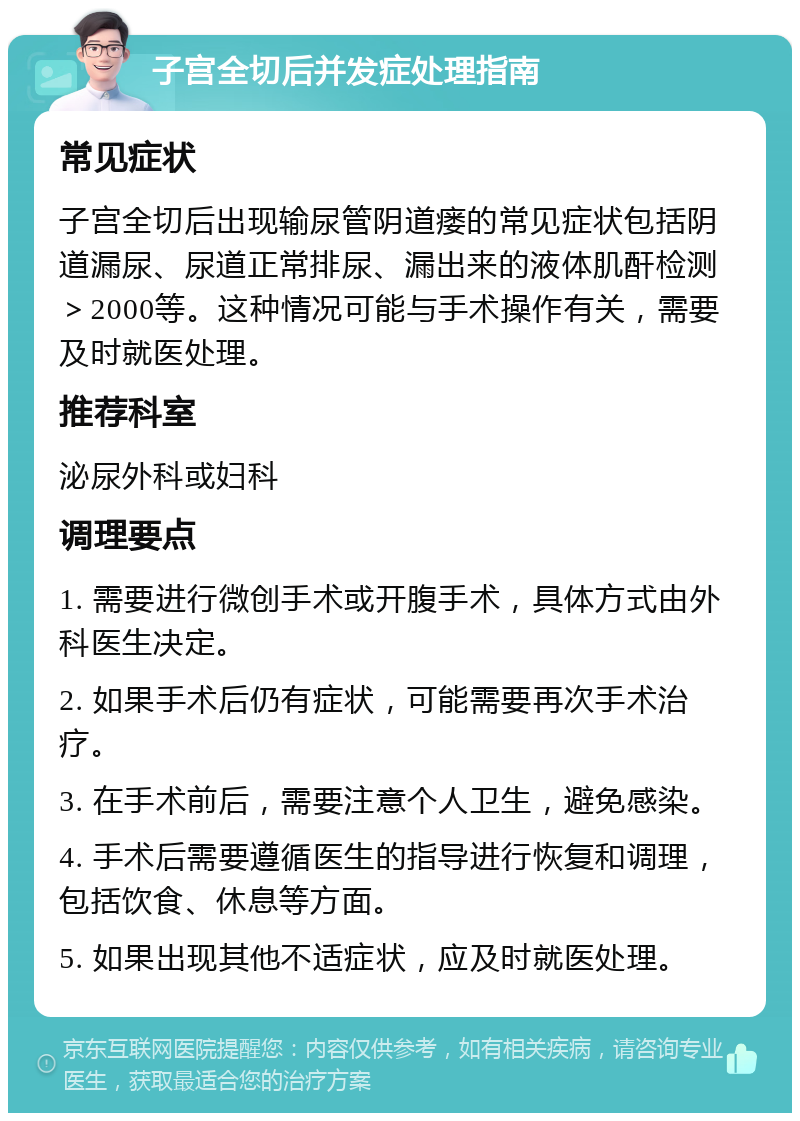 子宫全切后并发症处理指南 常见症状 子宫全切后出现输尿管阴道瘘的常见症状包括阴道漏尿、尿道正常排尿、漏出来的液体肌酐检测＞2000等。这种情况可能与手术操作有关，需要及时就医处理。 推荐科室 泌尿外科或妇科 调理要点 1. 需要进行微创手术或开腹手术，具体方式由外科医生决定。 2. 如果手术后仍有症状，可能需要再次手术治疗。 3. 在手术前后，需要注意个人卫生，避免感染。 4. 手术后需要遵循医生的指导进行恢复和调理，包括饮食、休息等方面。 5. 如果出现其他不适症状，应及时就医处理。