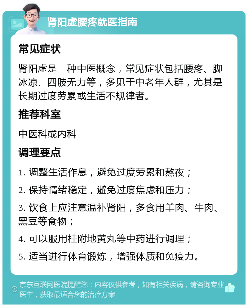 肾阳虚腰疼就医指南 常见症状 肾阳虚是一种中医概念，常见症状包括腰疼、脚冰凉、四肢无力等，多见于中老年人群，尤其是长期过度劳累或生活不规律者。 推荐科室 中医科或内科 调理要点 1. 调整生活作息，避免过度劳累和熬夜； 2. 保持情绪稳定，避免过度焦虑和压力； 3. 饮食上应注意温补肾阳，多食用羊肉、牛肉、黑豆等食物； 4. 可以服用桂附地黄丸等中药进行调理； 5. 适当进行体育锻炼，增强体质和免疫力。