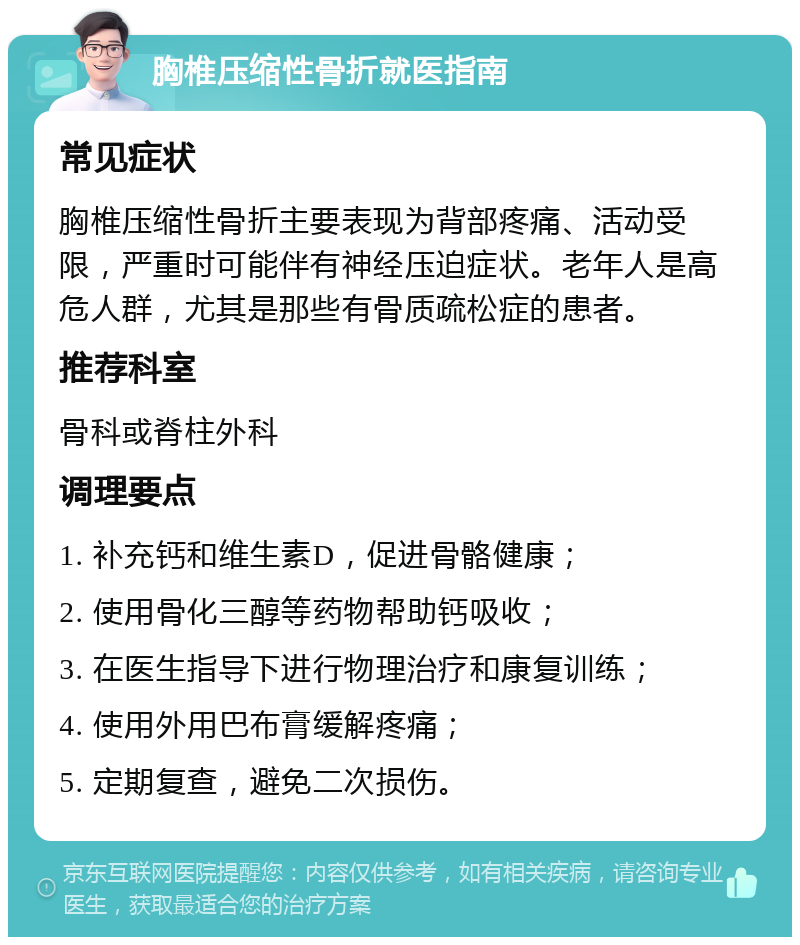 胸椎压缩性骨折就医指南 常见症状 胸椎压缩性骨折主要表现为背部疼痛、活动受限，严重时可能伴有神经压迫症状。老年人是高危人群，尤其是那些有骨质疏松症的患者。 推荐科室 骨科或脊柱外科 调理要点 1. 补充钙和维生素D，促进骨骼健康； 2. 使用骨化三醇等药物帮助钙吸收； 3. 在医生指导下进行物理治疗和康复训练； 4. 使用外用巴布膏缓解疼痛； 5. 定期复查，避免二次损伤。