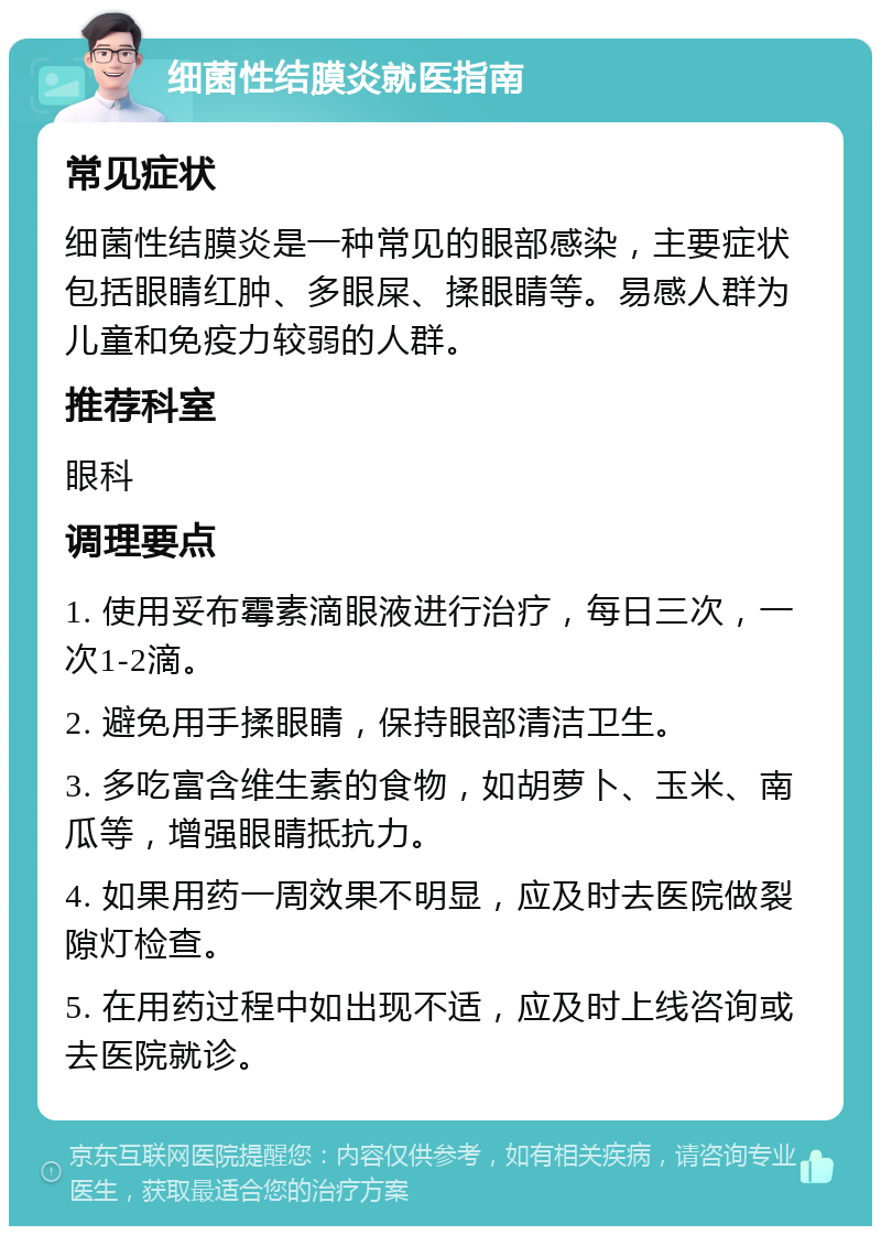 细菌性结膜炎就医指南 常见症状 细菌性结膜炎是一种常见的眼部感染，主要症状包括眼睛红肿、多眼屎、揉眼睛等。易感人群为儿童和免疫力较弱的人群。 推荐科室 眼科 调理要点 1. 使用妥布霉素滴眼液进行治疗，每日三次，一次1-2滴。 2. 避免用手揉眼睛，保持眼部清洁卫生。 3. 多吃富含维生素的食物，如胡萝卜、玉米、南瓜等，增强眼睛抵抗力。 4. 如果用药一周效果不明显，应及时去医院做裂隙灯检查。 5. 在用药过程中如出现不适，应及时上线咨询或去医院就诊。