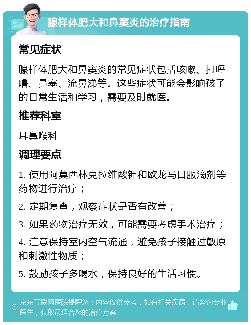 腺样体肥大和鼻窦炎的治疗指南 常见症状 腺样体肥大和鼻窦炎的常见症状包括咳嗽、打呼噜、鼻塞、流鼻涕等。这些症状可能会影响孩子的日常生活和学习，需要及时就医。 推荐科室 耳鼻喉科 调理要点 1. 使用阿莫西林克拉维酸钾和欧龙马口服滴剂等药物进行治疗； 2. 定期复查，观察症状是否有改善； 3. 如果药物治疗无效，可能需要考虑手术治疗； 4. 注意保持室内空气流通，避免孩子接触过敏原和刺激性物质； 5. 鼓励孩子多喝水，保持良好的生活习惯。