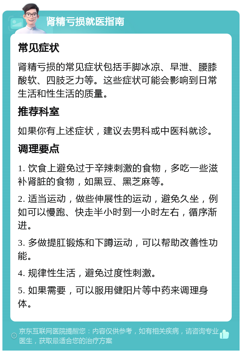 肾精亏损就医指南 常见症状 肾精亏损的常见症状包括手脚冰凉、早泄、腰膝酸软、四肢乏力等。这些症状可能会影响到日常生活和性生活的质量。 推荐科室 如果你有上述症状，建议去男科或中医科就诊。 调理要点 1. 饮食上避免过于辛辣刺激的食物，多吃一些滋补肾脏的食物，如黑豆、黑芝麻等。 2. 适当运动，做些伸展性的运动，避免久坐，例如可以慢跑、快走半小时到一小时左右，循序渐进。 3. 多做提肛锻炼和下蹲运动，可以帮助改善性功能。 4. 规律性生活，避免过度性刺激。 5. 如果需要，可以服用健阳片等中药来调理身体。